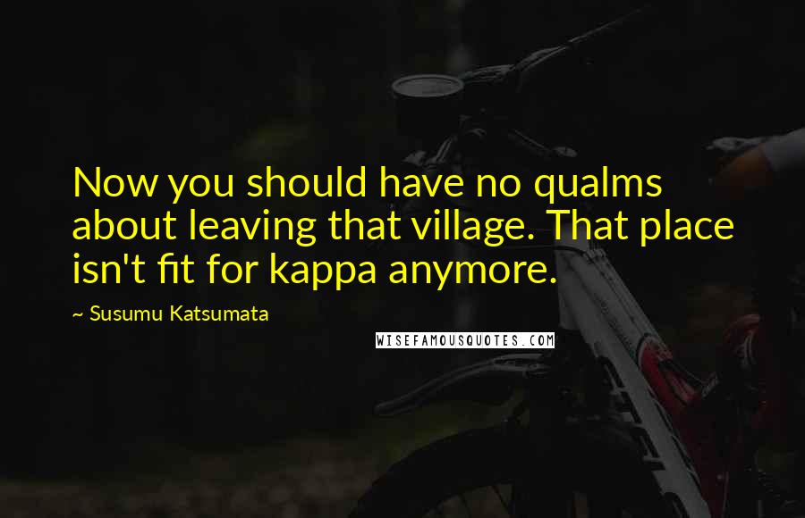 Susumu Katsumata Quotes: Now you should have no qualms about leaving that village. That place isn't fit for kappa anymore.
