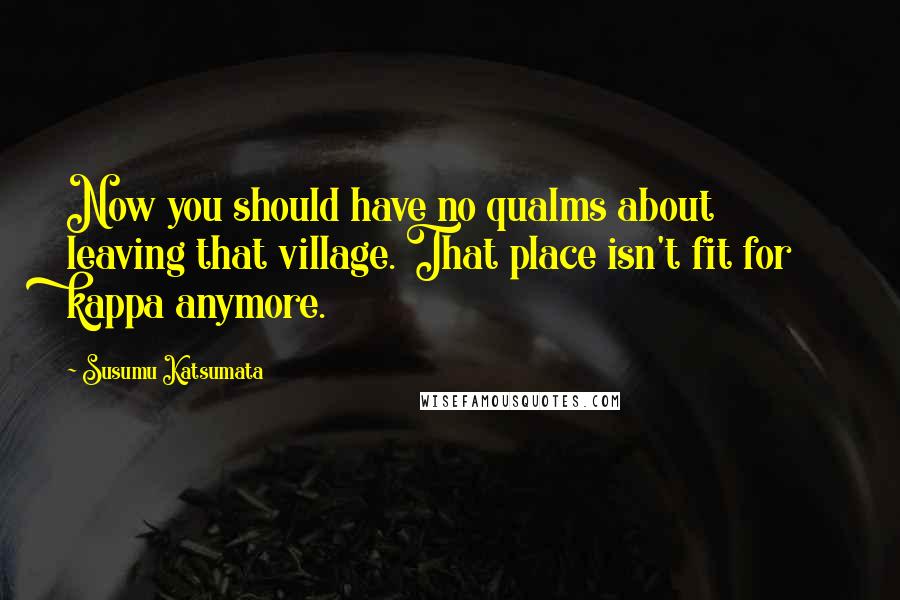 Susumu Katsumata Quotes: Now you should have no qualms about leaving that village. That place isn't fit for kappa anymore.