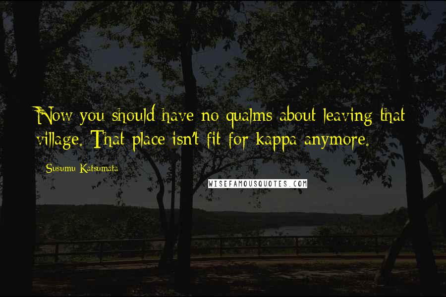 Susumu Katsumata Quotes: Now you should have no qualms about leaving that village. That place isn't fit for kappa anymore.