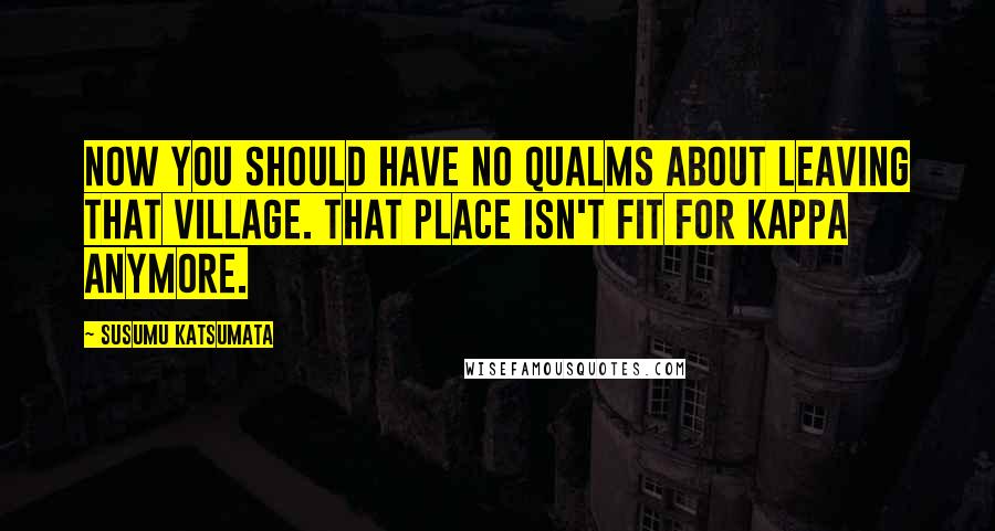 Susumu Katsumata Quotes: Now you should have no qualms about leaving that village. That place isn't fit for kappa anymore.