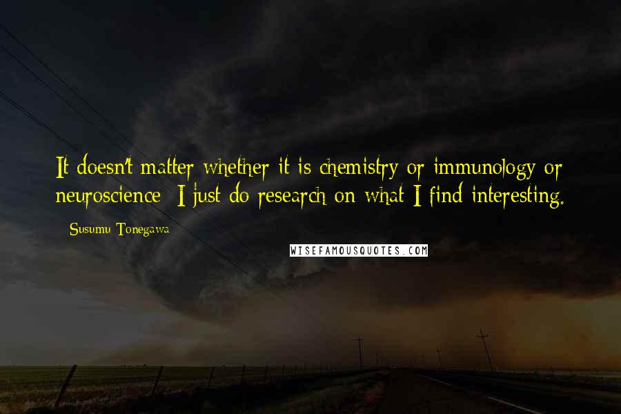 Susumu Tonegawa Quotes: It doesn't matter whether it is chemistry or immunology or neuroscience: I just do research on what I find interesting.