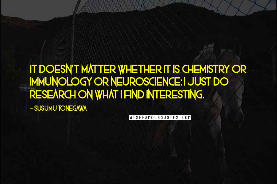 Susumu Tonegawa Quotes: It doesn't matter whether it is chemistry or immunology or neuroscience: I just do research on what I find interesting.