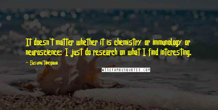Susumu Tonegawa Quotes: It doesn't matter whether it is chemistry or immunology or neuroscience: I just do research on what I find interesting.