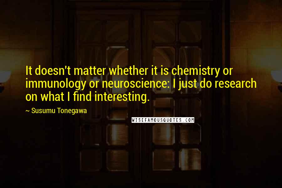 Susumu Tonegawa Quotes: It doesn't matter whether it is chemistry or immunology or neuroscience: I just do research on what I find interesting.