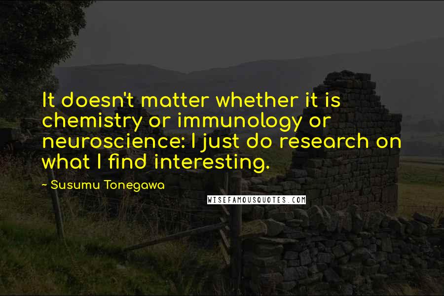 Susumu Tonegawa Quotes: It doesn't matter whether it is chemistry or immunology or neuroscience: I just do research on what I find interesting.