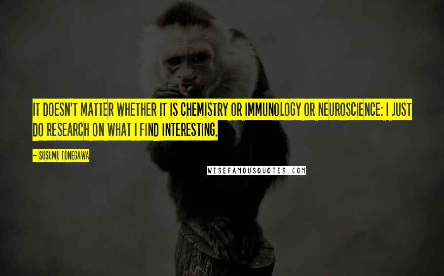 Susumu Tonegawa Quotes: It doesn't matter whether it is chemistry or immunology or neuroscience: I just do research on what I find interesting.