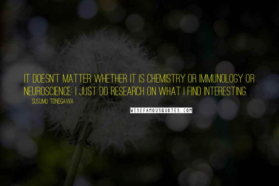 Susumu Tonegawa Quotes: It doesn't matter whether it is chemistry or immunology or neuroscience: I just do research on what I find interesting.