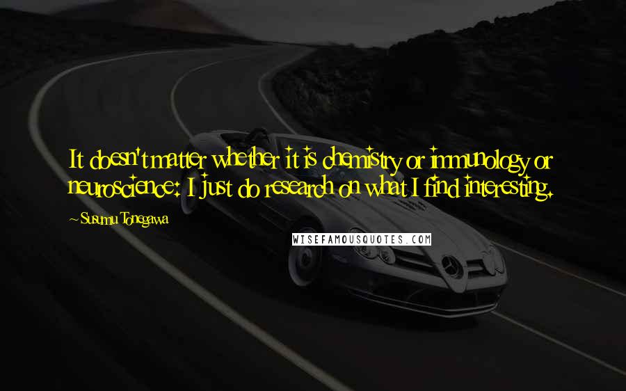 Susumu Tonegawa Quotes: It doesn't matter whether it is chemistry or immunology or neuroscience: I just do research on what I find interesting.