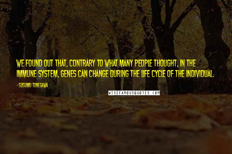 Susumu Tonegawa Quotes: We found out that, contrary to what many people thought, in the immune system, genes can change during the life cycle of the individual.