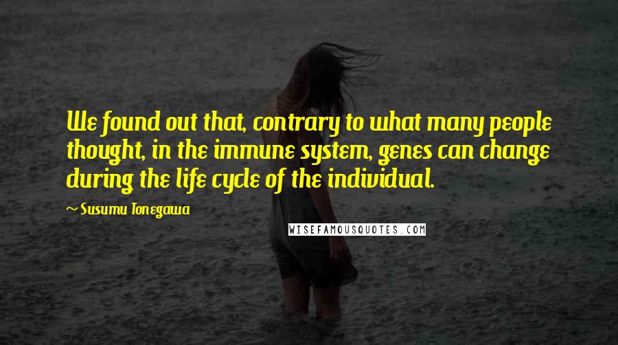 Susumu Tonegawa Quotes: We found out that, contrary to what many people thought, in the immune system, genes can change during the life cycle of the individual.