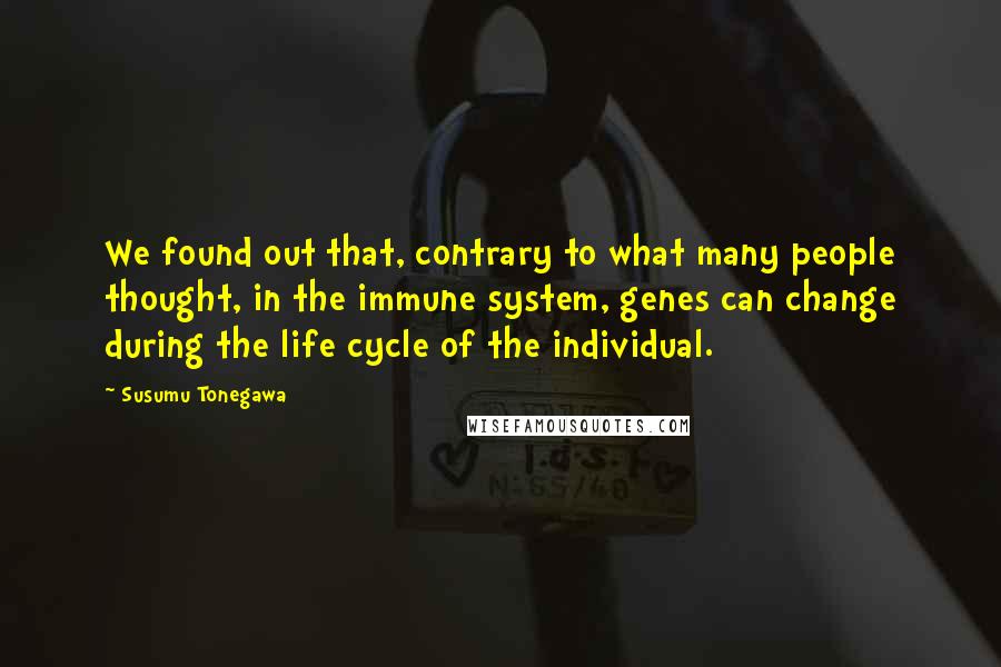 Susumu Tonegawa Quotes: We found out that, contrary to what many people thought, in the immune system, genes can change during the life cycle of the individual.