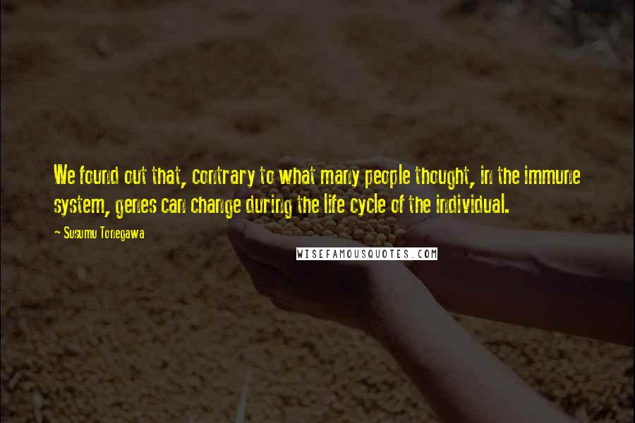 Susumu Tonegawa Quotes: We found out that, contrary to what many people thought, in the immune system, genes can change during the life cycle of the individual.