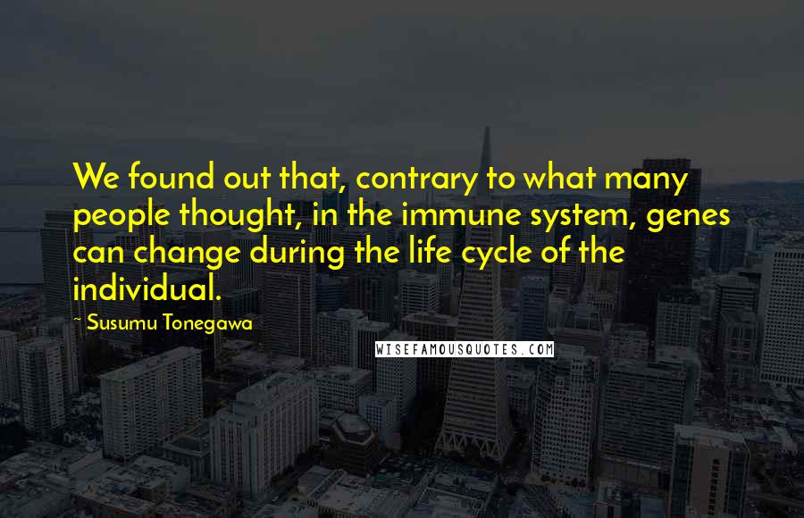 Susumu Tonegawa Quotes: We found out that, contrary to what many people thought, in the immune system, genes can change during the life cycle of the individual.