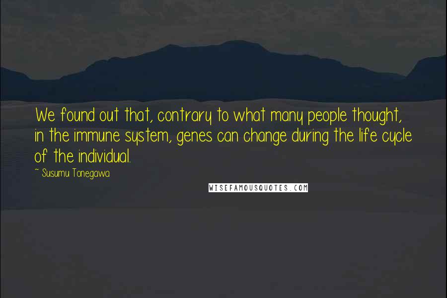 Susumu Tonegawa Quotes: We found out that, contrary to what many people thought, in the immune system, genes can change during the life cycle of the individual.