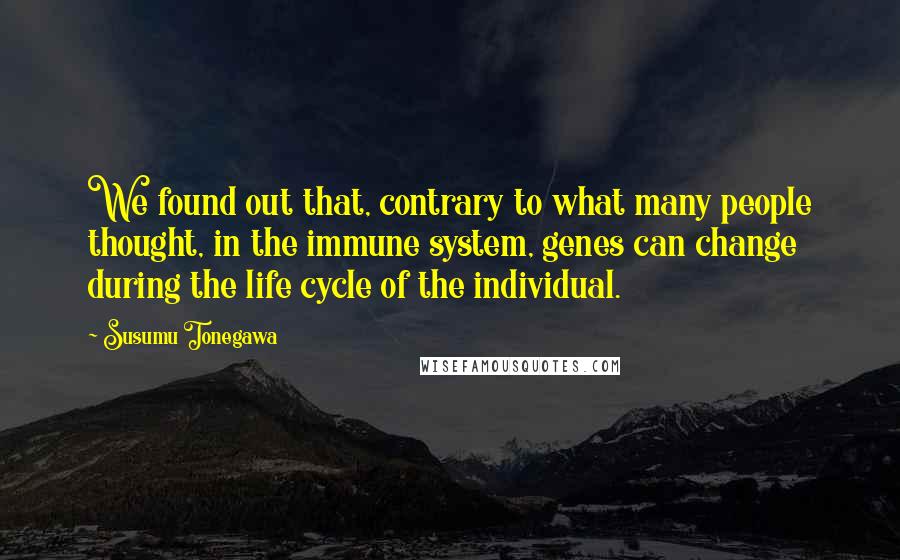 Susumu Tonegawa Quotes: We found out that, contrary to what many people thought, in the immune system, genes can change during the life cycle of the individual.