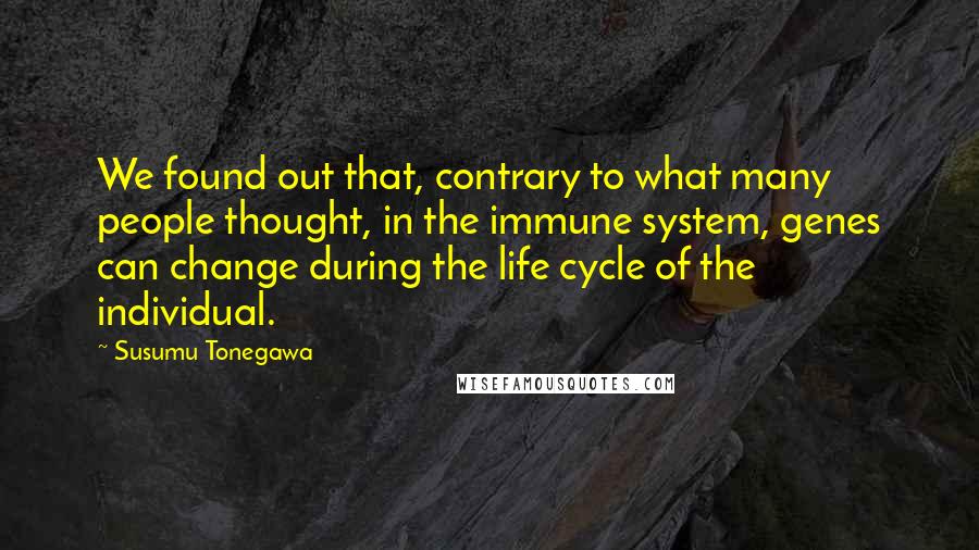 Susumu Tonegawa Quotes: We found out that, contrary to what many people thought, in the immune system, genes can change during the life cycle of the individual.