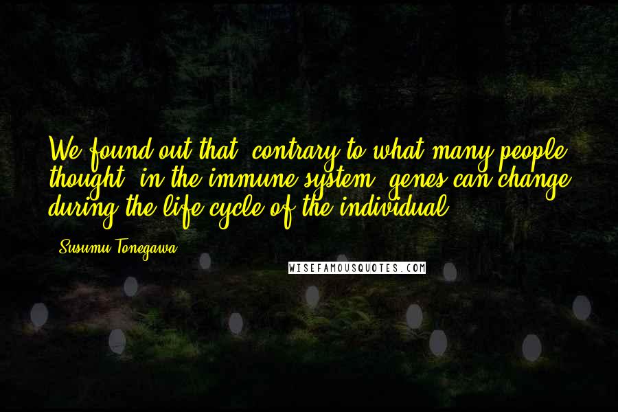 Susumu Tonegawa Quotes: We found out that, contrary to what many people thought, in the immune system, genes can change during the life cycle of the individual.
