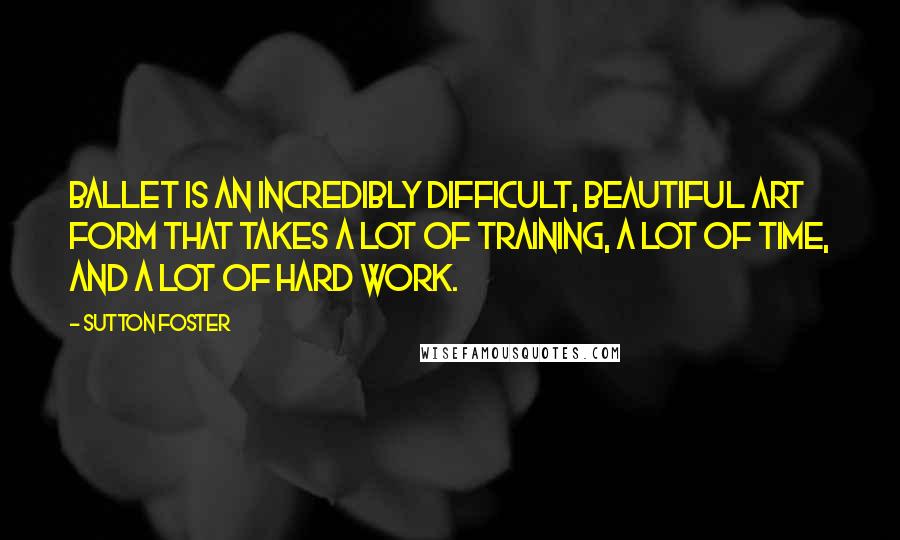 Sutton Foster Quotes: Ballet is an incredibly difficult, beautiful art form that takes a lot of training, a lot of time, and a lot of hard work.