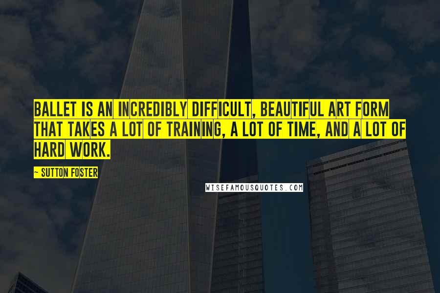 Sutton Foster Quotes: Ballet is an incredibly difficult, beautiful art form that takes a lot of training, a lot of time, and a lot of hard work.