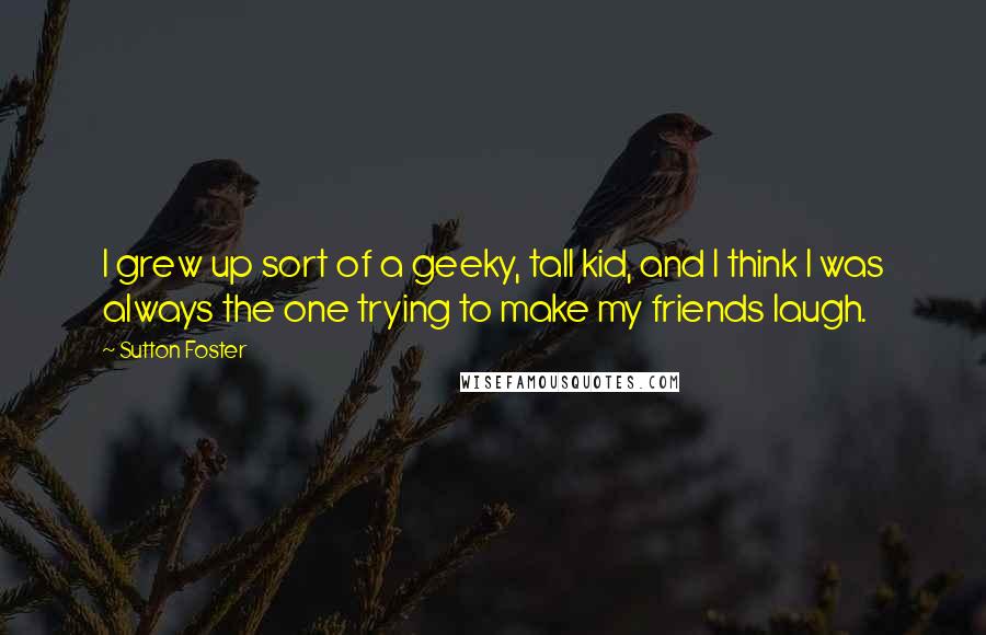 Sutton Foster Quotes: I grew up sort of a geeky, tall kid, and I think I was always the one trying to make my friends laugh.