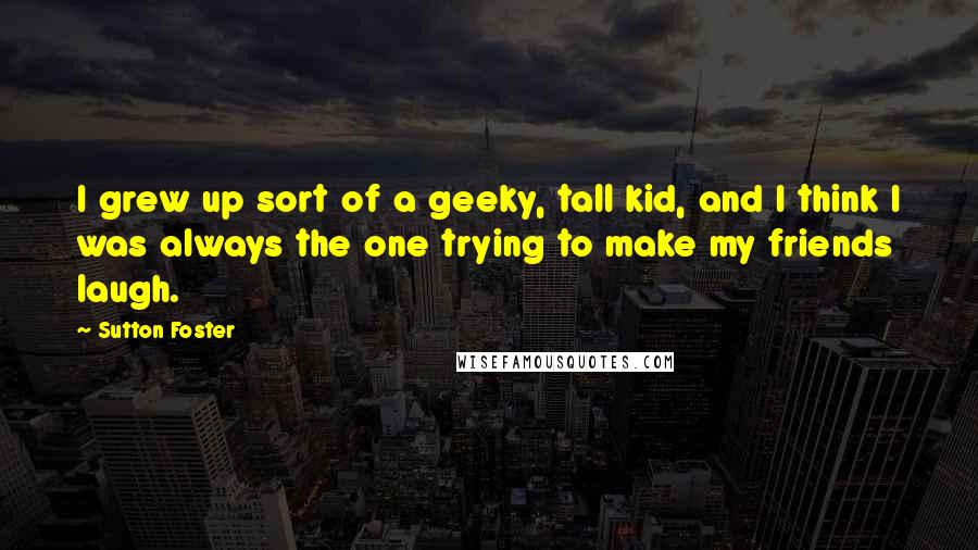 Sutton Foster Quotes: I grew up sort of a geeky, tall kid, and I think I was always the one trying to make my friends laugh.