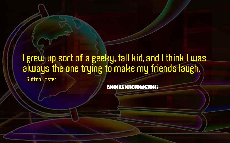 Sutton Foster Quotes: I grew up sort of a geeky, tall kid, and I think I was always the one trying to make my friends laugh.