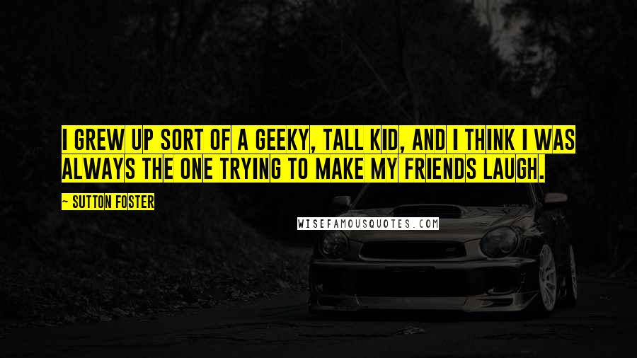 Sutton Foster Quotes: I grew up sort of a geeky, tall kid, and I think I was always the one trying to make my friends laugh.