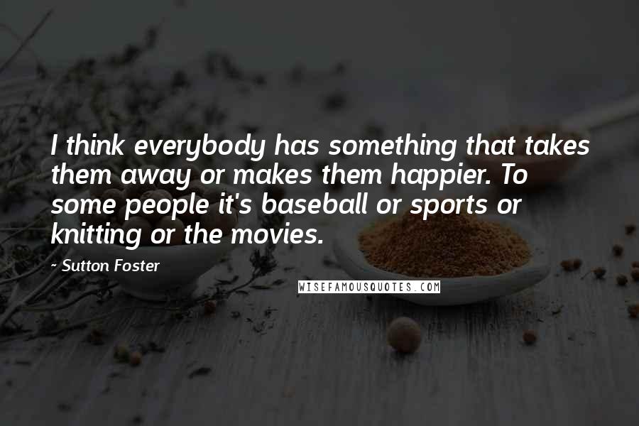 Sutton Foster Quotes: I think everybody has something that takes them away or makes them happier. To some people it's baseball or sports or knitting or the movies.