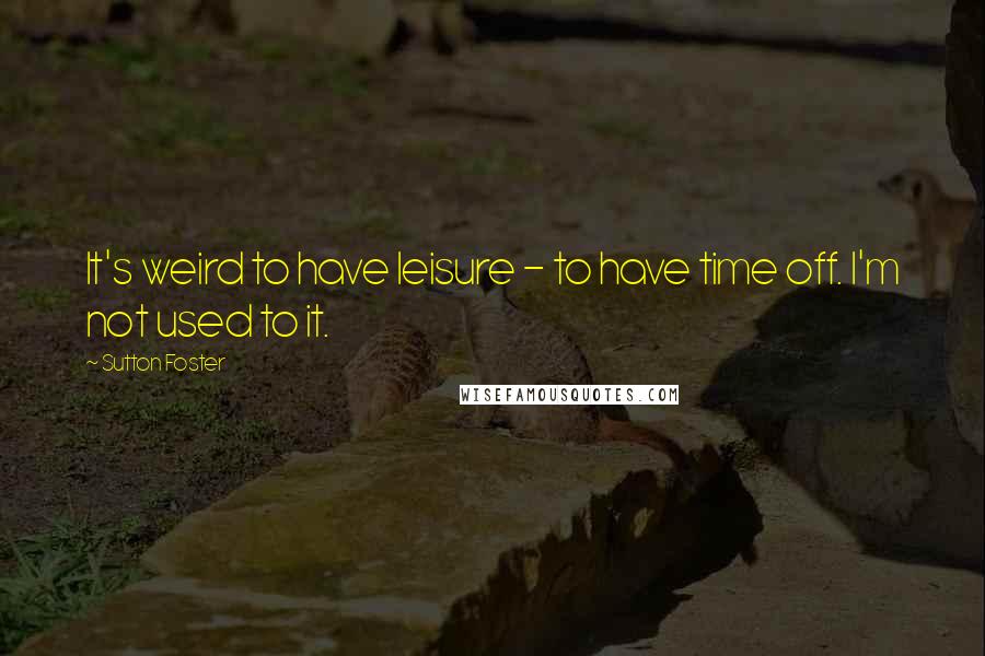 Sutton Foster Quotes: It's weird to have leisure - to have time off. I'm not used to it.