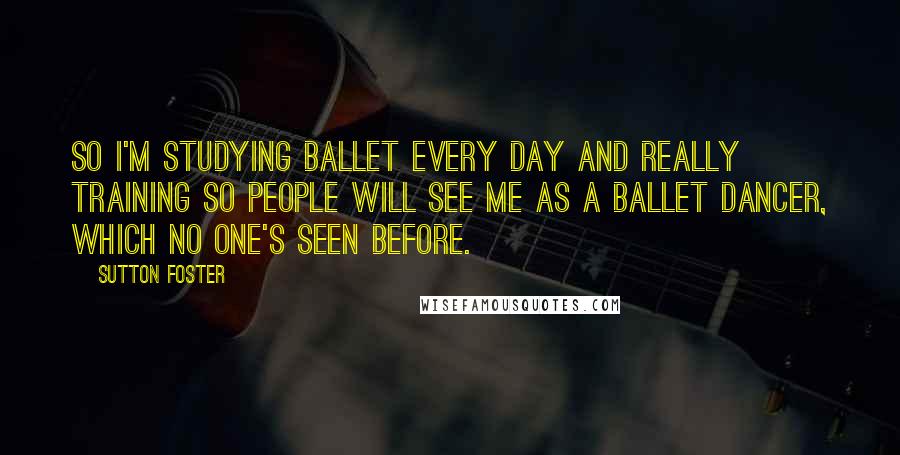 Sutton Foster Quotes: So I'm studying ballet every day and really training so people will see me as a ballet dancer, which no one's seen before.