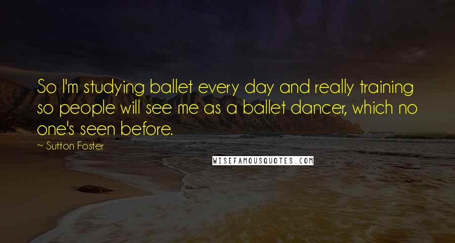 Sutton Foster Quotes: So I'm studying ballet every day and really training so people will see me as a ballet dancer, which no one's seen before.