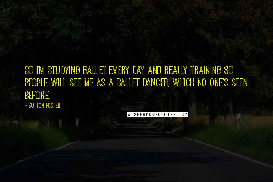Sutton Foster Quotes: So I'm studying ballet every day and really training so people will see me as a ballet dancer, which no one's seen before.