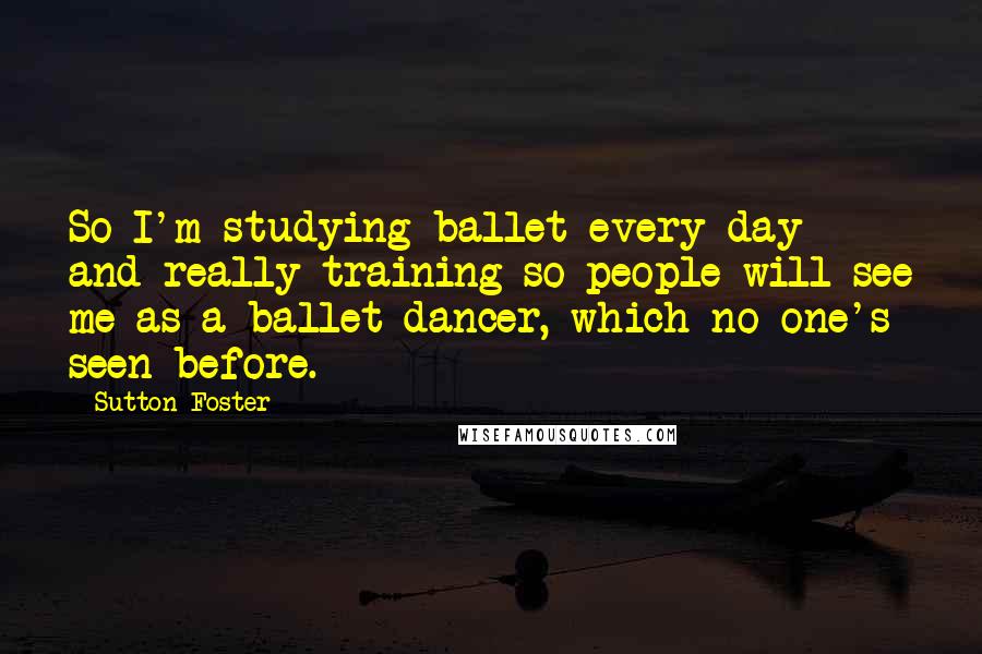 Sutton Foster Quotes: So I'm studying ballet every day and really training so people will see me as a ballet dancer, which no one's seen before.