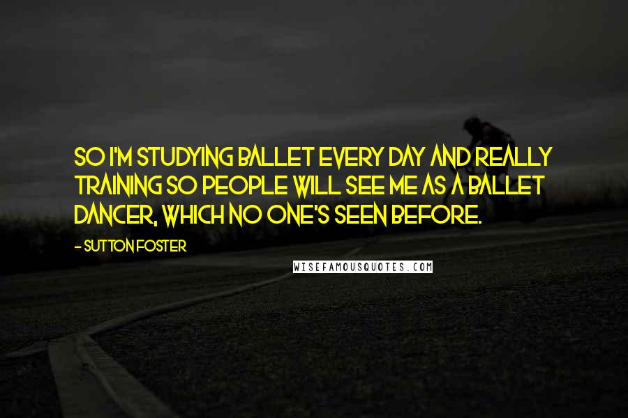 Sutton Foster Quotes: So I'm studying ballet every day and really training so people will see me as a ballet dancer, which no one's seen before.