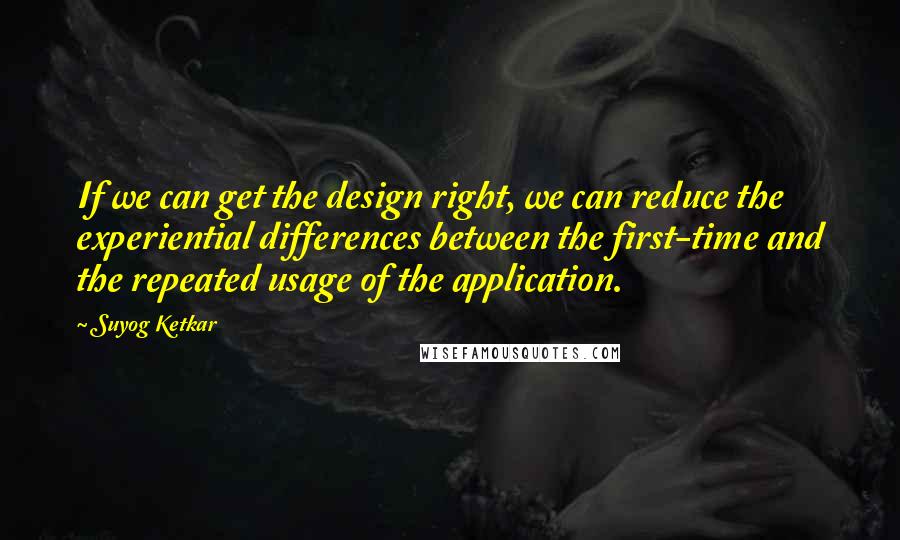Suyog Ketkar Quotes: If we can get the design right, we can reduce the experiential differences between the first-time and the repeated usage of the application.