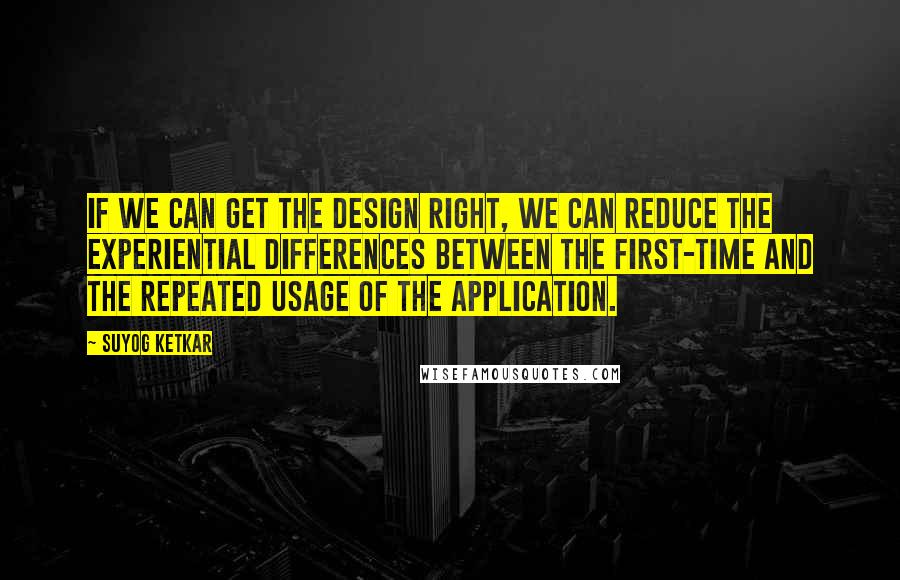 Suyog Ketkar Quotes: If we can get the design right, we can reduce the experiential differences between the first-time and the repeated usage of the application.