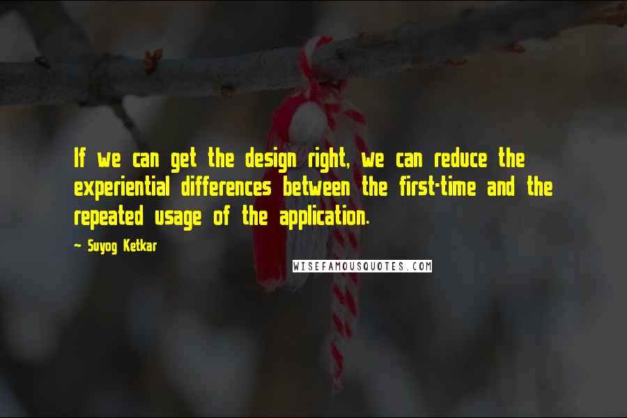 Suyog Ketkar Quotes: If we can get the design right, we can reduce the experiential differences between the first-time and the repeated usage of the application.