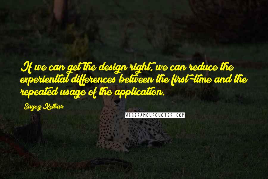 Suyog Ketkar Quotes: If we can get the design right, we can reduce the experiential differences between the first-time and the repeated usage of the application.