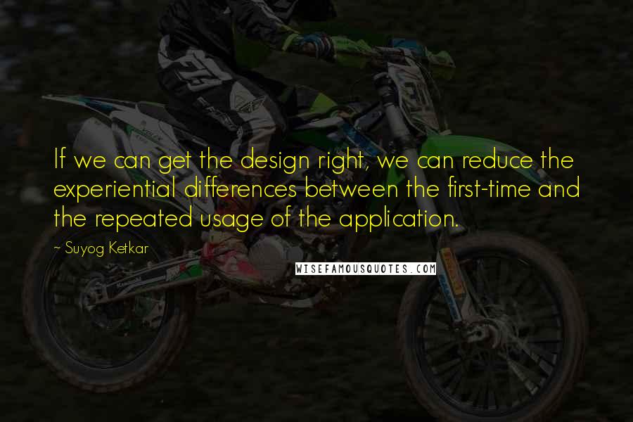 Suyog Ketkar Quotes: If we can get the design right, we can reduce the experiential differences between the first-time and the repeated usage of the application.