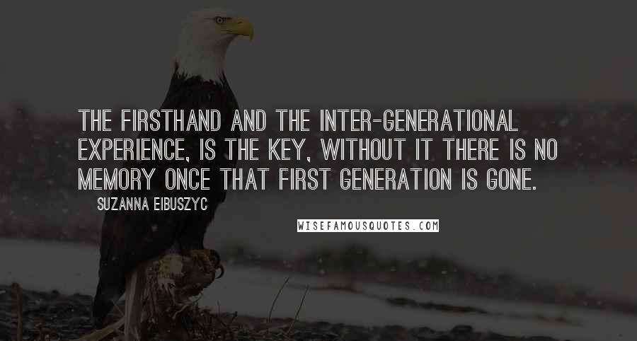 Suzanna Eibuszyc Quotes: The firsthand and the inter-generational experience, is the key, without it there is no memory once that first generation is gone.