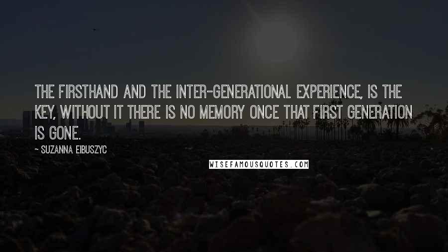 Suzanna Eibuszyc Quotes: The firsthand and the inter-generational experience, is the key, without it there is no memory once that first generation is gone.