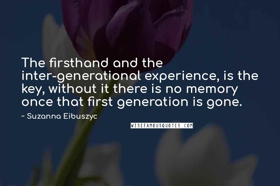 Suzanna Eibuszyc Quotes: The firsthand and the inter-generational experience, is the key, without it there is no memory once that first generation is gone.