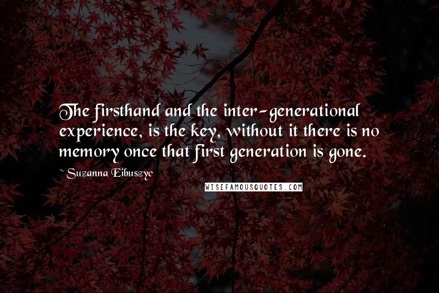 Suzanna Eibuszyc Quotes: The firsthand and the inter-generational experience, is the key, without it there is no memory once that first generation is gone.