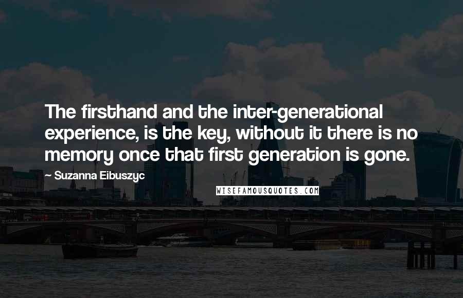 Suzanna Eibuszyc Quotes: The firsthand and the inter-generational experience, is the key, without it there is no memory once that first generation is gone.