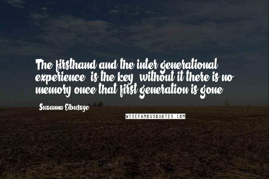 Suzanna Eibuszyc Quotes: The firsthand and the inter-generational experience, is the key, without it there is no memory once that first generation is gone.