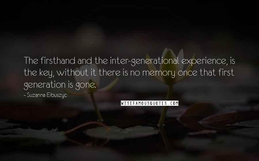 Suzanna Eibuszyc Quotes: The firsthand and the inter-generational experience, is the key, without it there is no memory once that first generation is gone.