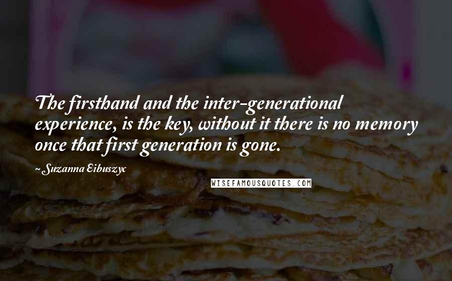 Suzanna Eibuszyc Quotes: The firsthand and the inter-generational experience, is the key, without it there is no memory once that first generation is gone.