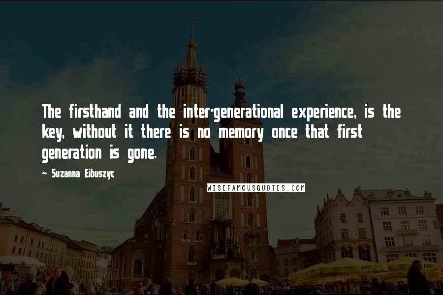 Suzanna Eibuszyc Quotes: The firsthand and the inter-generational experience, is the key, without it there is no memory once that first generation is gone.