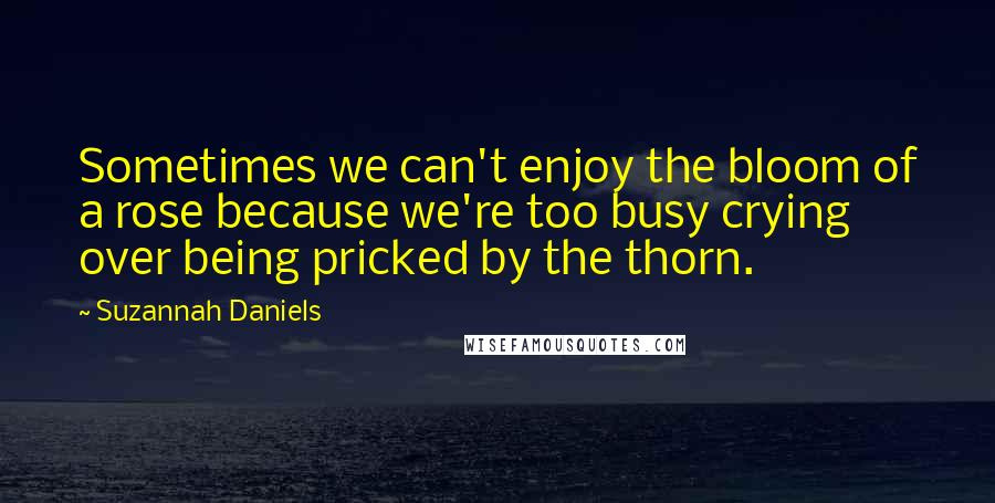 Suzannah Daniels Quotes: Sometimes we can't enjoy the bloom of a rose because we're too busy crying over being pricked by the thorn.