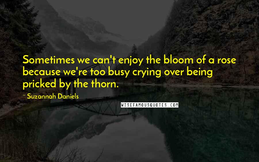 Suzannah Daniels Quotes: Sometimes we can't enjoy the bloom of a rose because we're too busy crying over being pricked by the thorn.